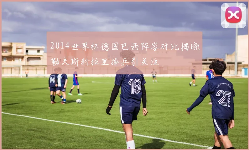 2014世界杯德国巴西阵容对比揭晓勒夫斯科拉里排兵引关注