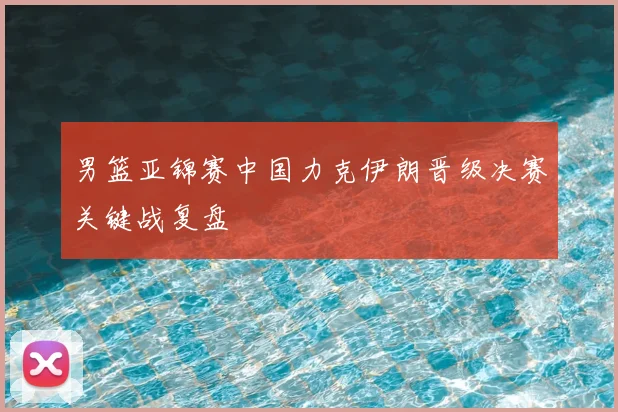 男篮亚锦赛中国力克伊朗晋级决赛关键战复盘
