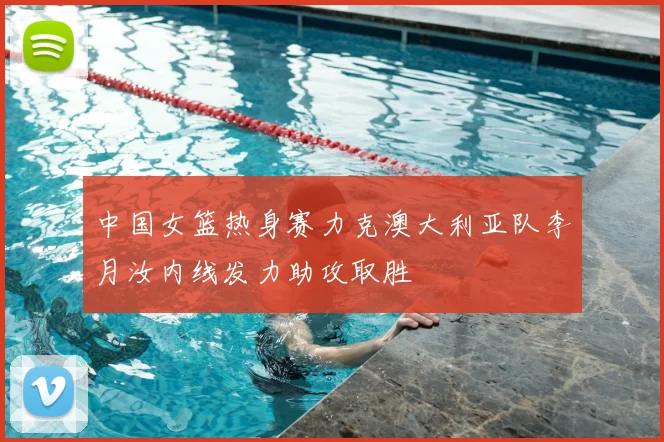 中国女篮热身赛力克澳大利亚队李月汝内线发力助攻取胜