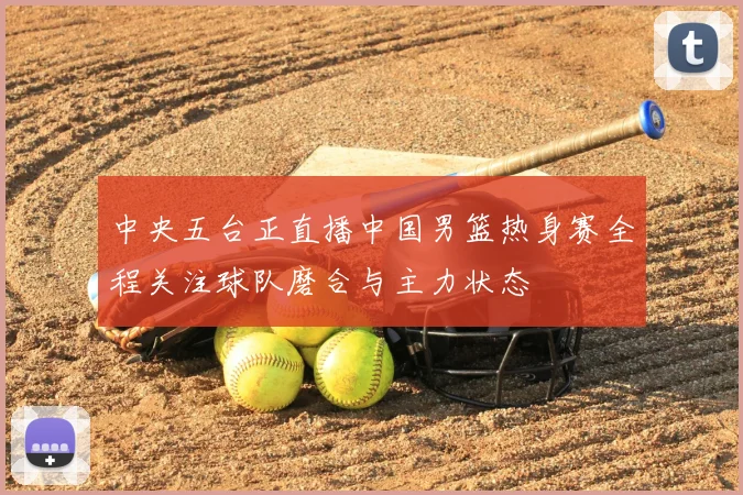 中央五台正直播中国男篮热身赛全程关注球队磨合与主力状态
