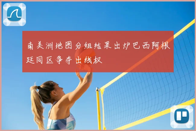 南美洲地图分组结果出炉巴西阿根廷同区争夺出线权