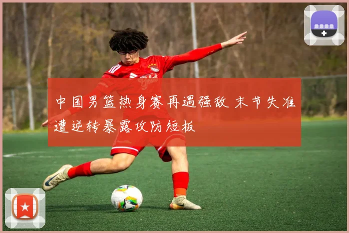 中国男篮热身赛再遇强敌 末节失准遭逆转暴露攻防短板
