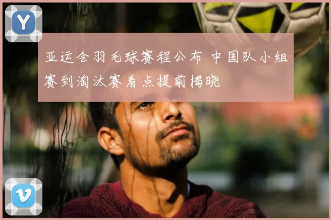 亚运会羽毛球赛程公布 中国队小组赛到淘汰赛看点提前揭晓