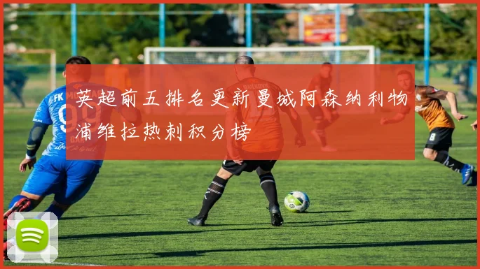 英超前五排名更新曼城阿森纳利物浦维拉热刺积分榜