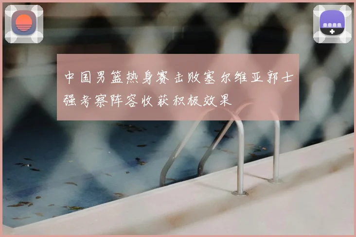 中国男篮热身赛击败塞尔维亚郭士强考察阵容收获积极效果