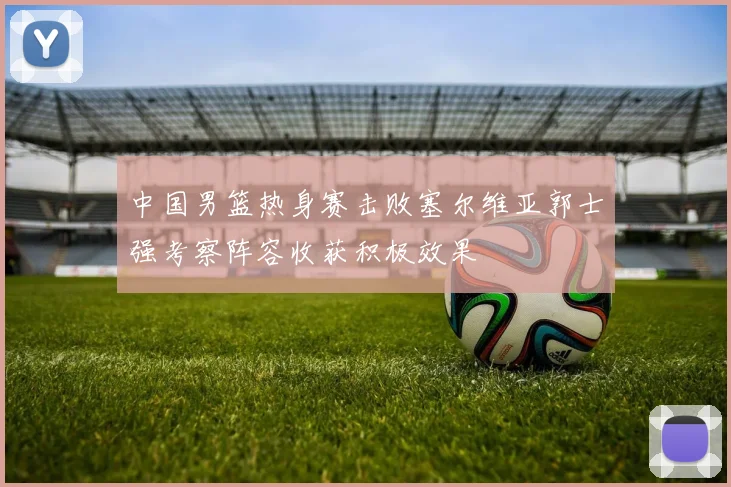 中国男篮热身赛击败塞尔维亚郭士强考察阵容收获积极效果