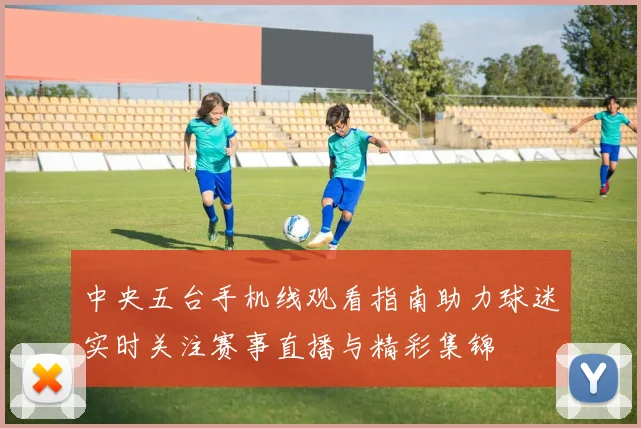 中央五台手机线观看指南助力球迷实时关注赛事直播与精彩集锦