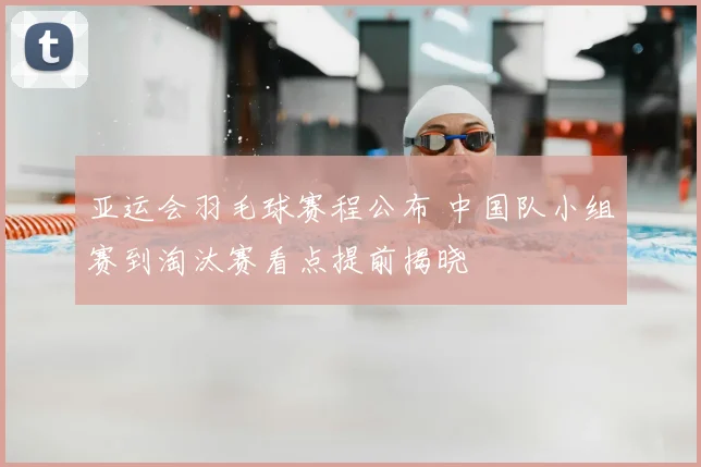 亚运会羽毛球赛程公布 中国队小组赛到淘汰赛看点提前揭晓