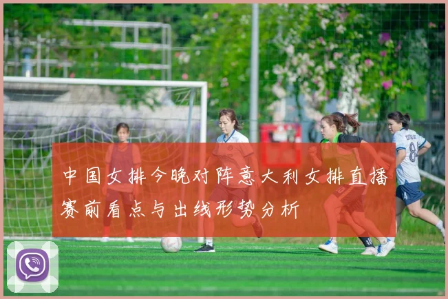 中国女排今晚对阵意大利女排直播赛前看点与出线形势分析