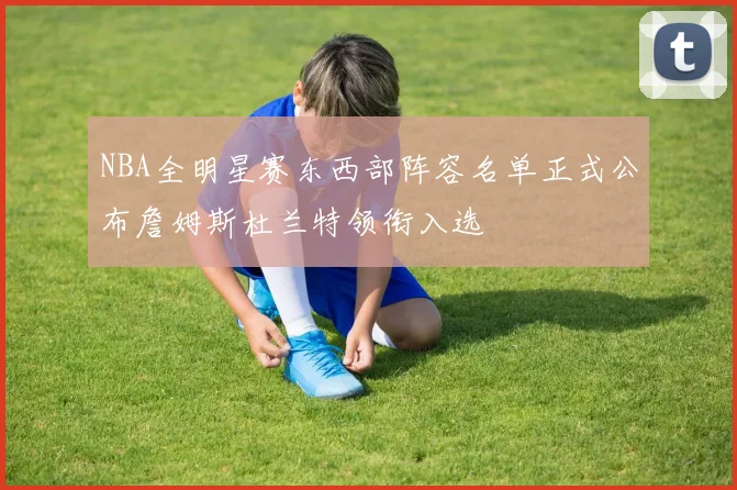 NBA全明星赛东西部阵容名单正式公布詹姆斯杜兰特领衔入选