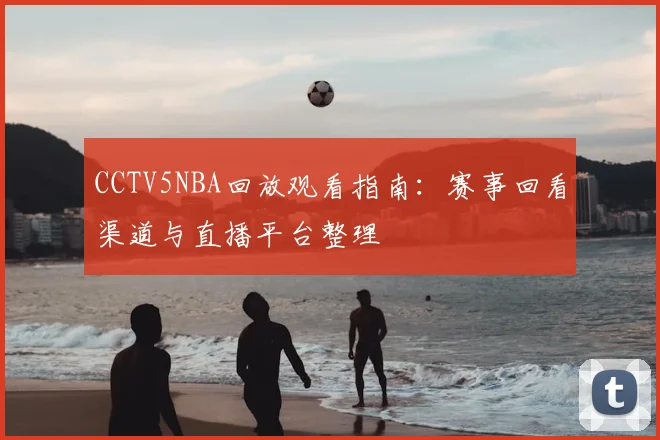 CCTV5NBA回放观看指南：赛事回看渠道与直播平台整理
