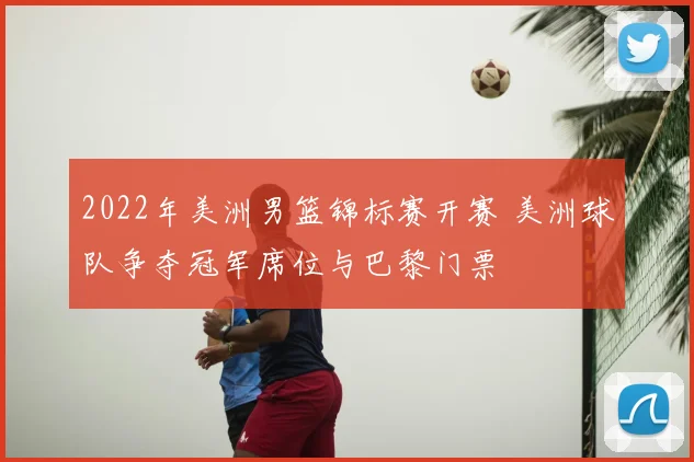 2022年美洲男篮锦标赛开赛 美洲球队争夺冠军席位与巴黎门票