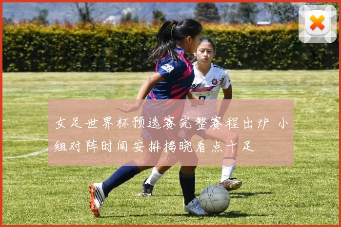 女足世界杯预选赛完整赛程出炉 小组对阵时间安排揭晓看点十足