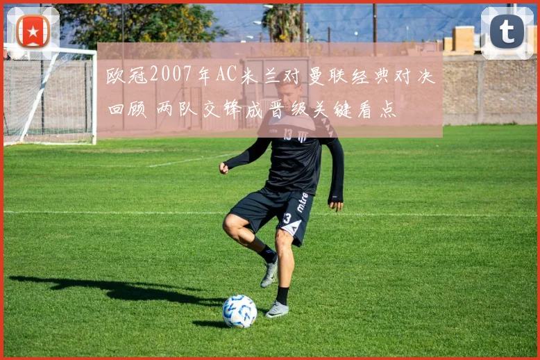 欧冠2007年AC米兰对曼联经典对决回顾 两队交锋成晋级关键看点