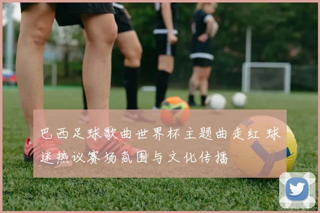巴西足球歌曲世界杯主题曲走红 球迷热议赛场氛围与文化传播