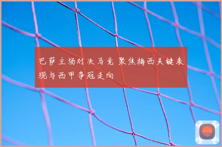 巴萨主场对决马竞 聚焦梅西关键表现与西甲争冠走向