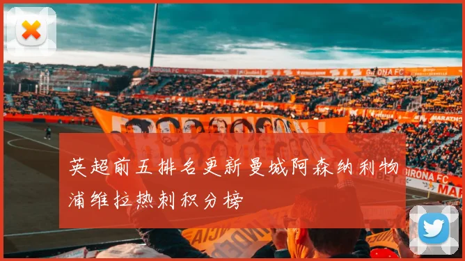 英超前五排名更新曼城阿森纳利物浦维拉热刺积分榜