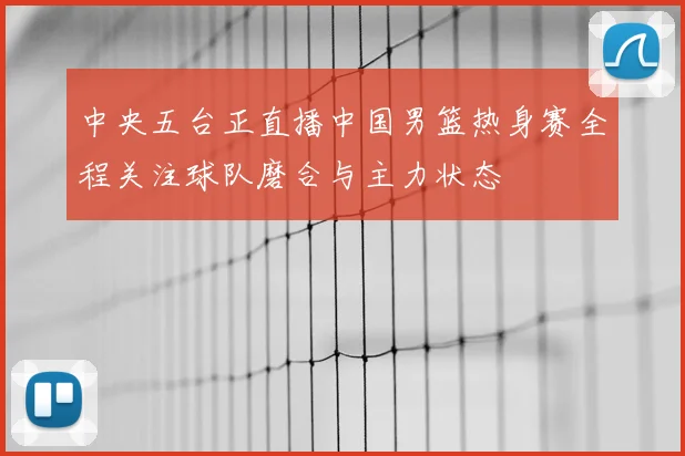 中央五台正直播中国男篮热身赛全程关注球队磨合与主力状态