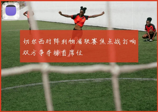 切尔西对阵利物浦联赛焦点战打响双方争夺榜首席位