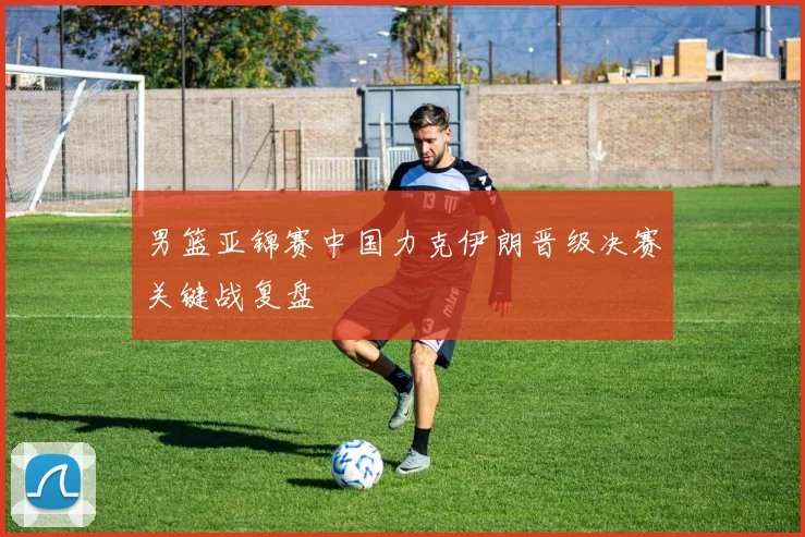 男篮亚锦赛中国力克伊朗晋级决赛关键战复盘