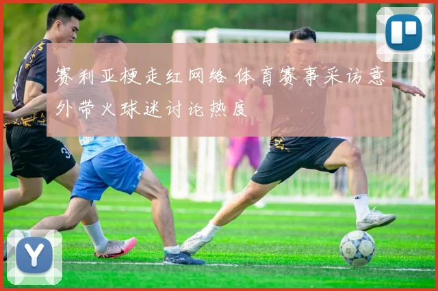 赛利亚梗走红网络 体育赛事采访意外带火球迷讨论热度