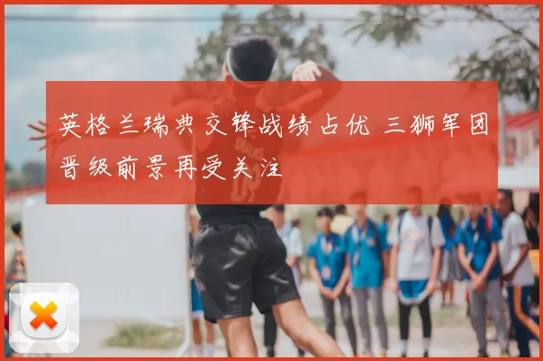 英格兰瑞典交锋战绩占优 三狮军团晋级前景再受关注