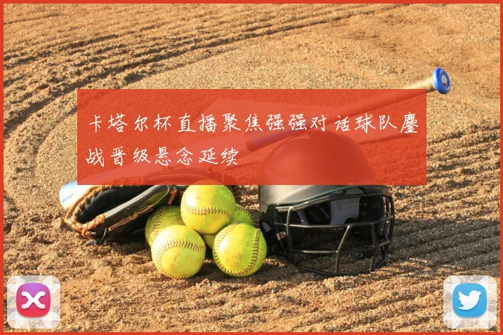 卡塔尔杯直播聚焦强强对话球队鏖战晋级悬念延续