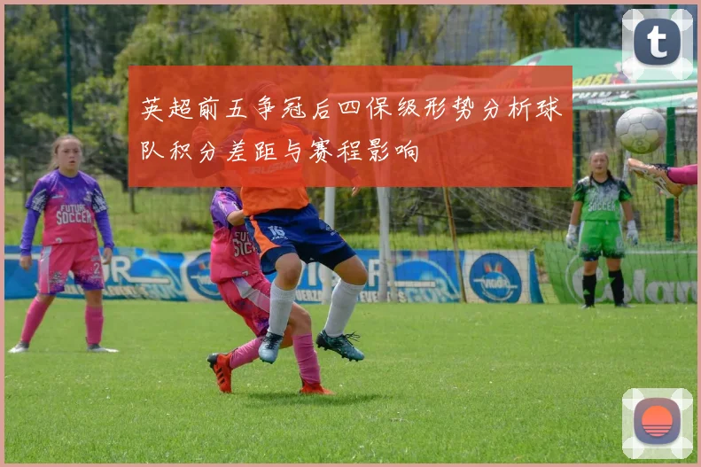 英超前五争冠后四保级形势分析球队积分差距与赛程影响