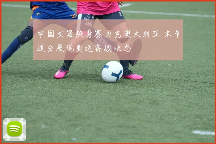 中国女篮热身赛力克澳大利亚 末节追分展现奥运备战状态