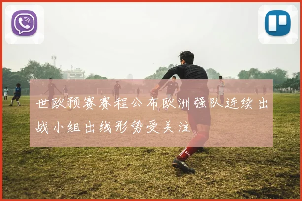 世欧预赛赛程公布欧洲强队连续出战小组出线形势受关注