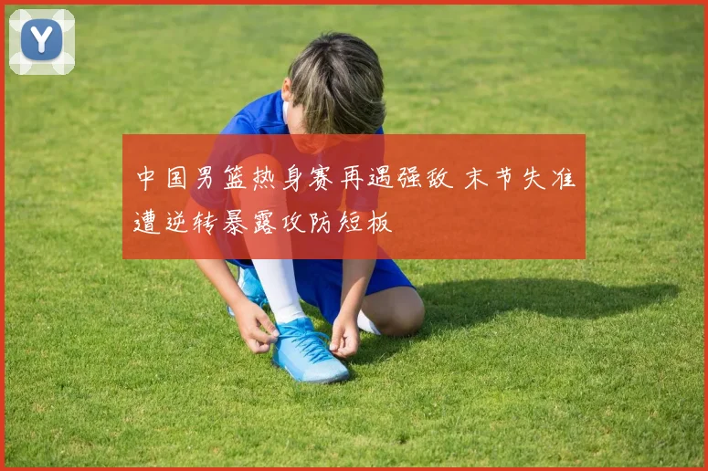 中国男篮热身赛再遇强敌 末节失准遭逆转暴露攻防短板