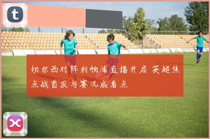 切尔西对阵利物浦直播开启 英超焦点战首发与赛况成看点