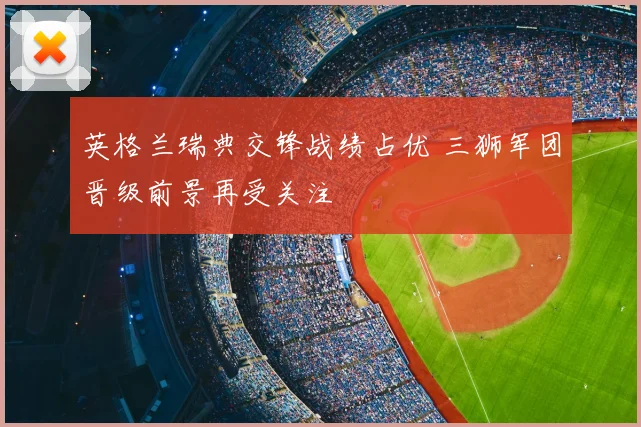 英格兰瑞典交锋战绩占优 三狮军团晋级前景再受关注