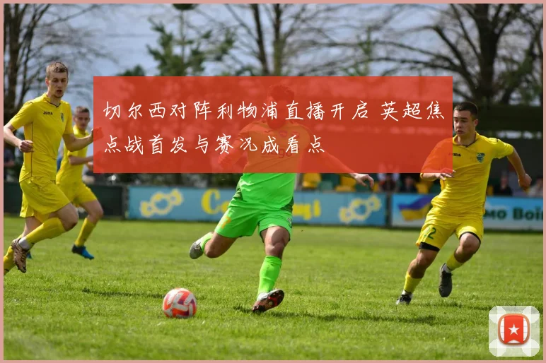 切尔西对阵利物浦直播开启 英超焦点战首发与赛况成看点