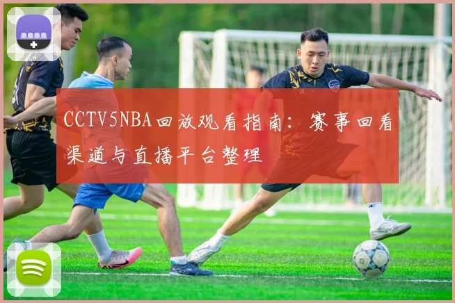CCTV5NBA回放观看指南：赛事回看渠道与直播平台整理