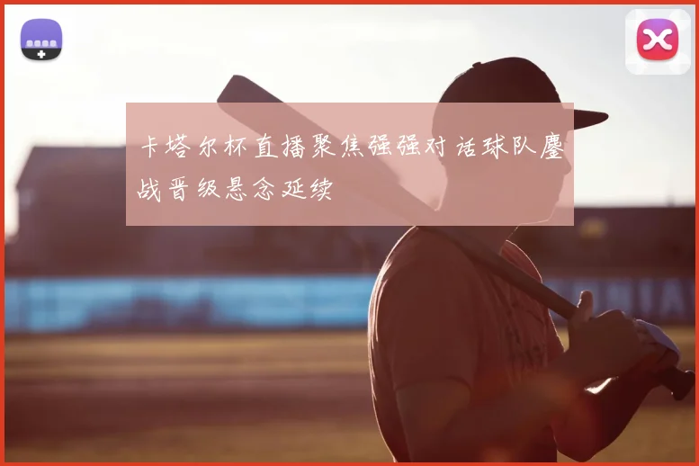 卡塔尔杯直播聚焦强强对话球队鏖战晋级悬念延续