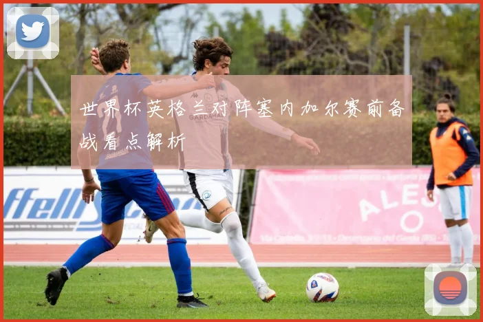 世界杯英格兰对阵塞内加尔赛前备战看点解析