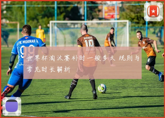 世界杯淘汰赛补时一般多久 规则与常见时长解析