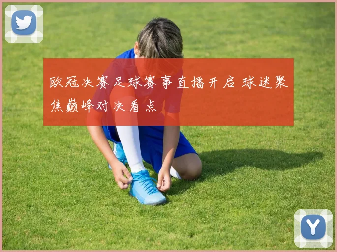 欧冠决赛足球赛事直播开启 球迷聚焦巅峰对决看点