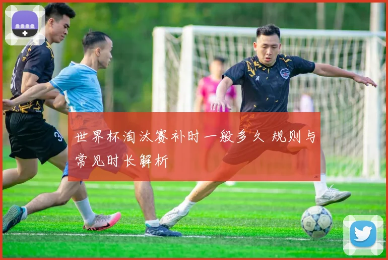世界杯淘汰赛补时一般多久 规则与常见时长解析