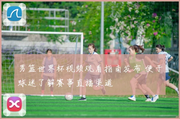 男篮世界杯视频观看指南发布 便于球迷了解赛事直播渠道